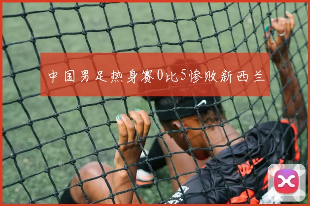 中国男足热身赛0比5惨败新西兰