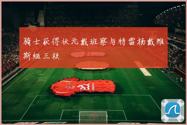 骑士获得状元戴班察与特雷杨戴维斯组三核